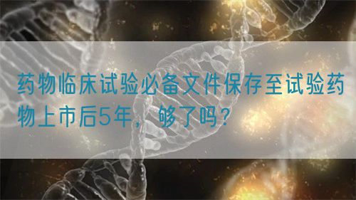 药物临床试验必备文件保存至试验药物上市后5年，够了吗？(图1)