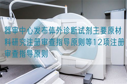 器审中心发布体外诊断试剂主要原材料研究注册审查指导原则等12项注册审查指导原则
