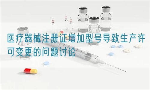 医疗器械注册证增加型号导致生产许可变更的问题讨论