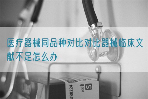 医疗器械同品种对比对比器械临床文献不足怎么办(图1)