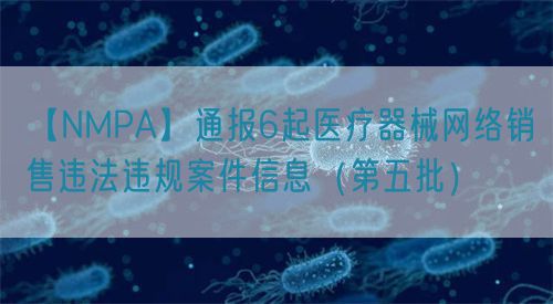 【NMPA】通报6起医疗器械网络销售违法违规案件信息（第五批）