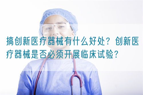 搞创新医疗器械有什么好处？创新医疗器械是否必须开展临床试验？(图1)