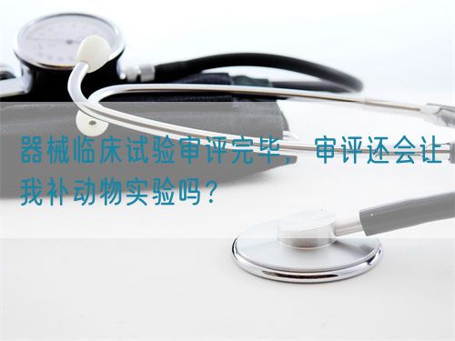 器械临床试验审评完毕，审评还会让我补动物实验吗？(图1)