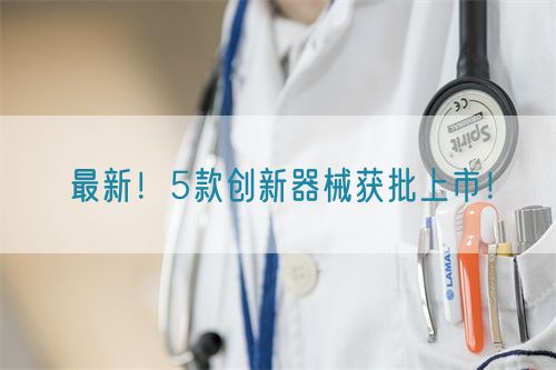 最新！5款创新器械获批上市！
