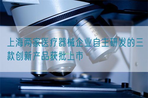 上海两家医疗器械企业自主研发的三款创新产品获批上市