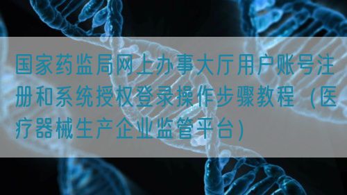 国家药监局网上办事大厅用户账号注册和系统授权登录操作步骤教程（医疗器械生产企业监管平台）