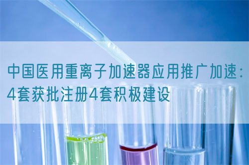 中国医用重离子加速器应用推广加速：4套获批注册4套积极建设