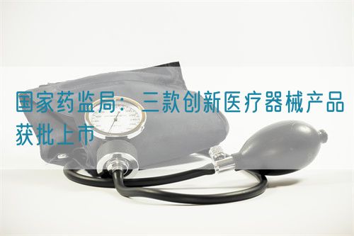 国家药监局：三款创新医疗器械产品获批上市(图1)
