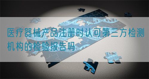 医疗器械产品注册时认可第三方检测机构的检验报告吗(图1)