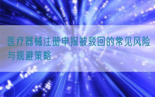 医疗器械注册申报被驳回的常见风险与规避策略(图1)