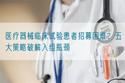 医疗器械临床试验患者招募困难？五大策略破解入组瓶颈(图1)