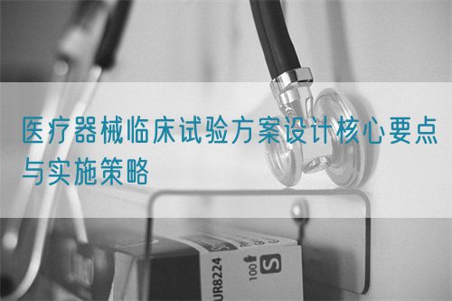医疗器械临床试验方案设计核心要点与实施策略(图1)
