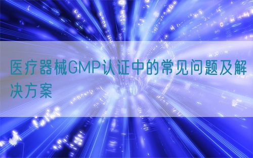 医疗器械GMP认证中的常见问题及解决方案(图1)