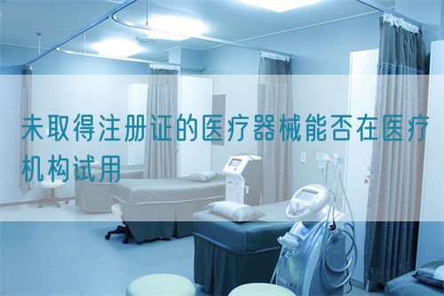 未取得注册证的医疗器械能否在医疗机构试用(图1)