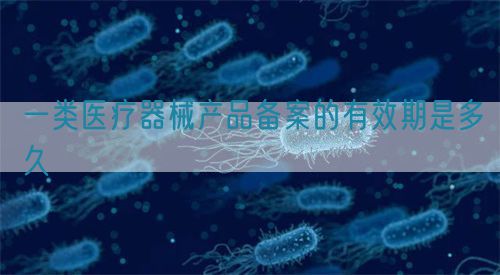 一类医疗器械产品备案的有效期是多久(图1)