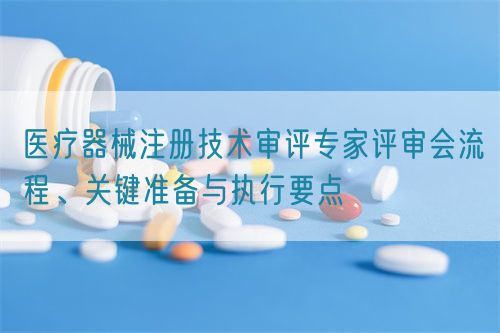 医疗器械注册技术审评专家评审会流程、关键准备与执行要点(图1)