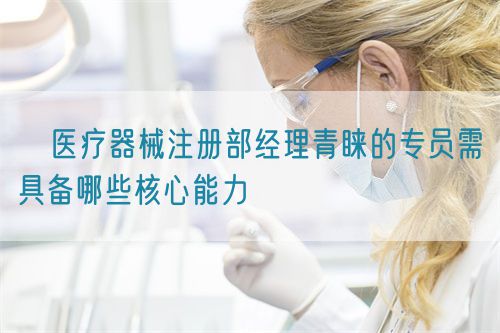 ​医疗器械注册部经理青睐的专员需具备哪些核心能力(图1)