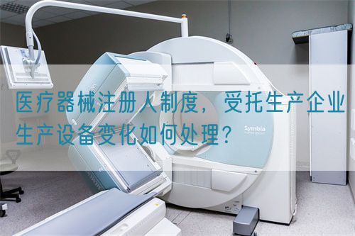 医疗器械注册人制度，受托生产企业生产设备变化如何处理？(图1)