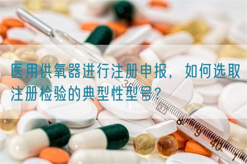医用供氧器进行注册申报，如何选取注册检验的典型性型号？(图1)