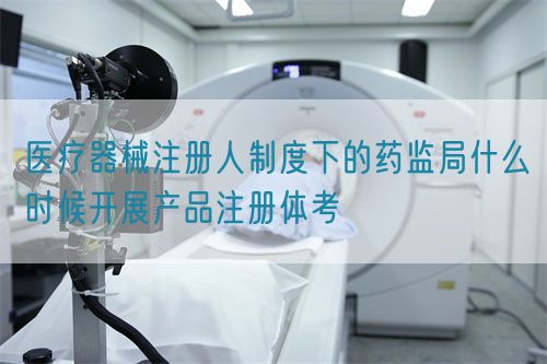 医疗器械注册人制度下的药监局什么时候开展产品注册体考(图1)