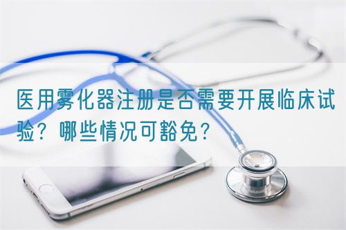 医用雾化器注册是否需要开展临床试验？哪些情况可豁免？(图1)