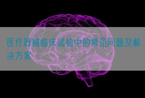 医疗器械临床试验中的常见问题及解决方案(图1)