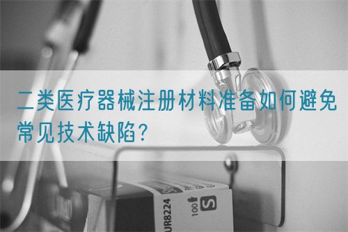 二类医疗器械注册材料准备如何避免常见技术缺陷？(图1)