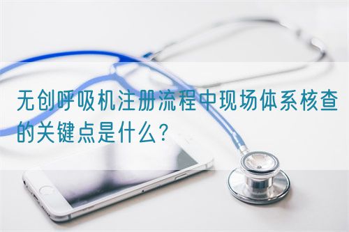 无创呼吸机注册流程中现场体系核查的关键点是什么？(图1)