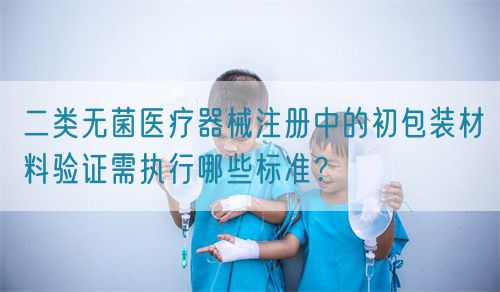 二类无菌医疗器械注册中的初包装材料验证需执行哪些标准？(图1)