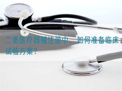 二类医疗器械注册中，如何准备临床试验方案？(图1)