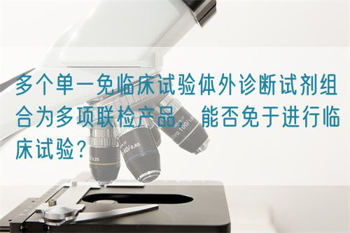 多个单一免临床试验体外诊断试剂组合为多项联检产品，能否免于进行临床试验？(图1)