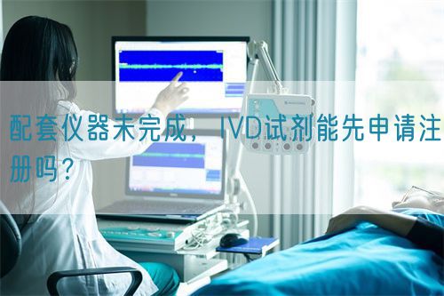 配套仪器未完成，IVD试剂能先申请注册吗？(图1)