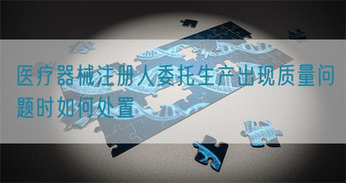 医疗器械注册人委托生产出现质量问题时如何处置(图1)