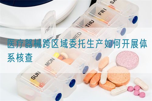 医疗器械跨区域委托生产如何开展体系核查(图1)