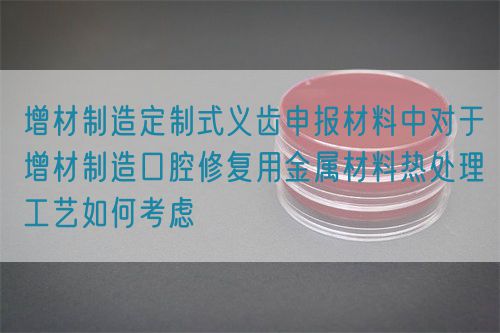 增材制造定制式义齿申报材料中对于增材制造口腔修复用金属材料热处理工艺如何考虑(图1)
