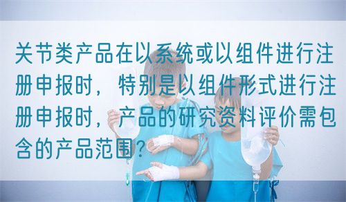 关节类产品在以系统或以组件进行注册申报时，特别是以组件形式进行注册申报时，产品的研究资料评价需包含的产品范围？(图1)