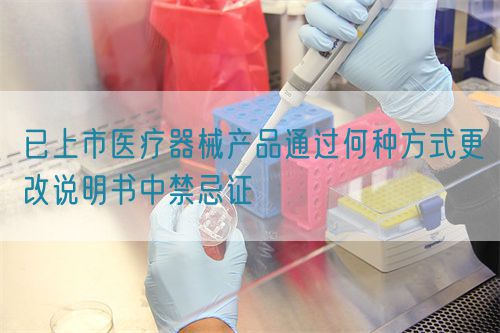 已上市医疗器械产品通过何种方式更改说明书中禁忌证(图1)