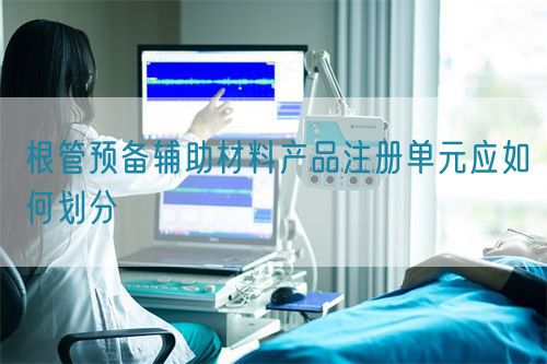 根管预备辅助材料产品注册单元应如何划分(图1)