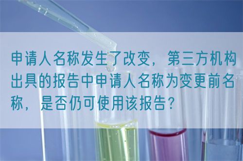 申请人名称发生了改变，第三方机构出具的报告中申请人名称为变更前名称，是否仍可使用该报告？(图1)