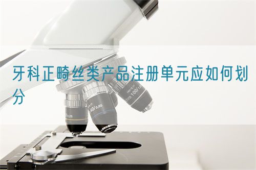 牙科正畸丝类产品注册单元应如何划分(图1)