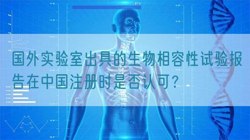 国外实验室出具的生物相容性试验报告在中国注册时是否认可？(图1)