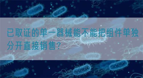 已取证的单一器械能不能把组件单独分开直接销售？(图1)