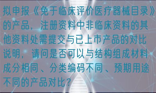 拟申报《免于临床评价医疗器械目录》的产品，注册资料中非临床资料的其他资料处需提交与已上市产品的对比说明，请问是否可以与结构组成材料成分相同、分类编码不同、预期用途不同的产品对比？(图1)