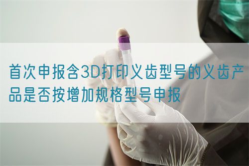 首次申报含3D打印义齿型号的义齿产品是否按增加规格型号申报(图1)