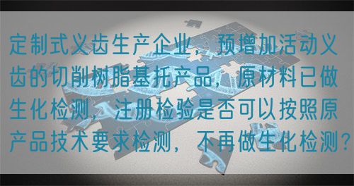 定制式义齿生产企业，预增加活动义齿的切削树脂基托产品，原材料已做生化检测，注册检验是否可以按照原产品技术要求检测，不再做生化检测？(图1)
