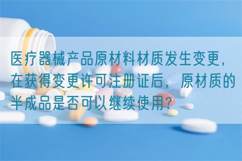 医疗器械产品原材料材质发生变更，在获得变更许可注册证后，原材质的半成品是否可以继续使用？(图1)
