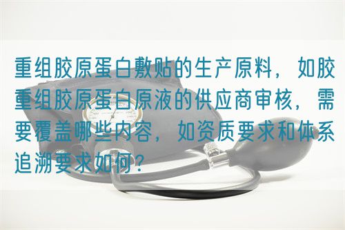 重组胶原蛋白敷贴的生产原料，如胶重组胶原蛋白原液的供应商审核，需要覆盖哪些内容，如资质要求和体系追溯要求如何？(图1)
