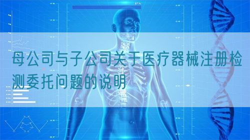 母公司与子公司关于医疗器械注册检测委托问题的说明(图1)