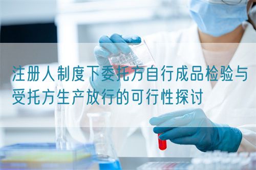 注册人制度下委托方自行成品检验与受托方生产放行的可行性探讨(图1)