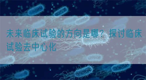 未来临床试验的方向是哪？探讨临床试验去中心化(图1)